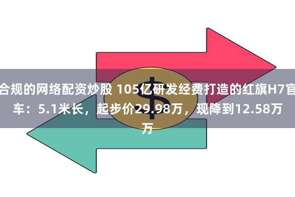 合规的网络配资炒股 105亿研发经费打造的红旗H7官车：5.1米长，起步价29.98万，现降到12.58万