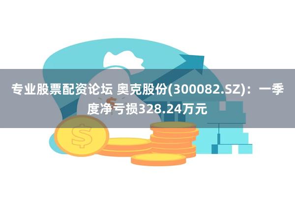 专业股票配资论坛 奥克股份(300082.SZ)：一季度净亏损328.24万元