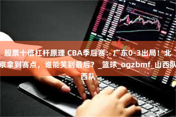 股票十倍杠杆原理 CBA季后赛：广东0-3出局！北京拿到赛点，谁能笑到最后？_篮球_ogzbmf_山西队