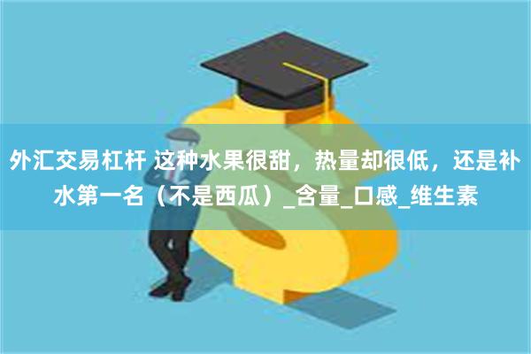 外汇交易杠杆 这种水果很甜，热量却很低，还是补水第一名（不是西瓜）_含量_口感_维生素