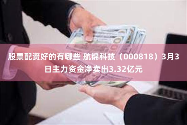 股票配资好的有哪些 航锦科技（000818）3月3日主力资金净卖出3.32亿元