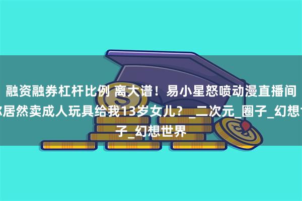 融资融券杠杆比例 离大谱！易小星怒喷动漫直播间：你居然卖成人玩具给我13岁女儿？_二次元_圈子_幻想世界