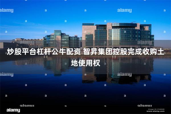 炒股平台杠杆公牛配资 智昇集团控股完成收购土地使用权