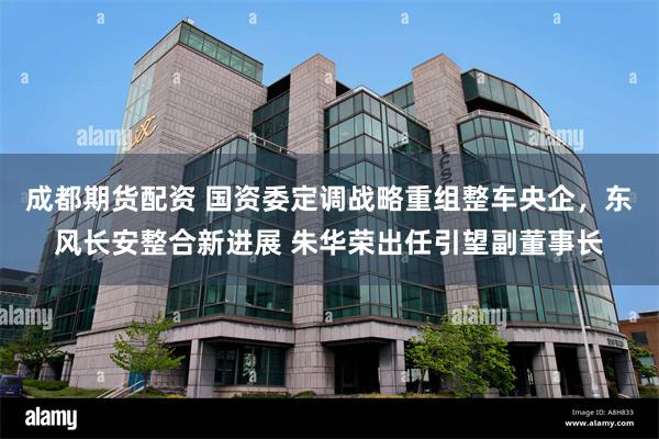 成都期货配资 国资委定调战略重组整车央企，东风长安整合新进展 朱华荣出任引望副董事长