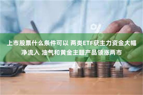 上市股票什么条件可以 两类ETF获主力资金大幅净流入 油气和黄金主题产品领涨两市