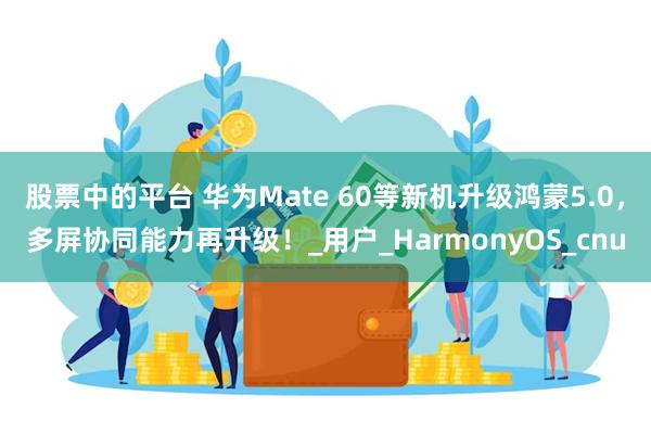 股票中的平台 华为Mate 60等新机升级鸿蒙5.0，多屏协同能力再升级！_用户_HarmonyOS_cnu