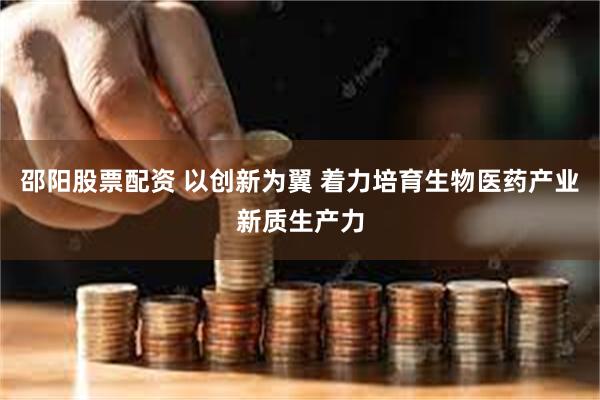 邵阳股票配资 以创新为翼 着力培育生物医药产业新质生产力