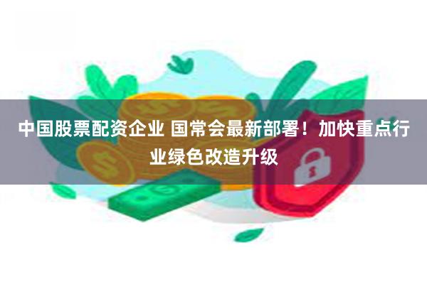 中国股票配资企业 国常会最新部署！加快重点行业绿色改造升级