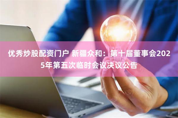 优秀炒股配资门户 新疆众和：第十届董事会2025年第五次临时会议决议公告