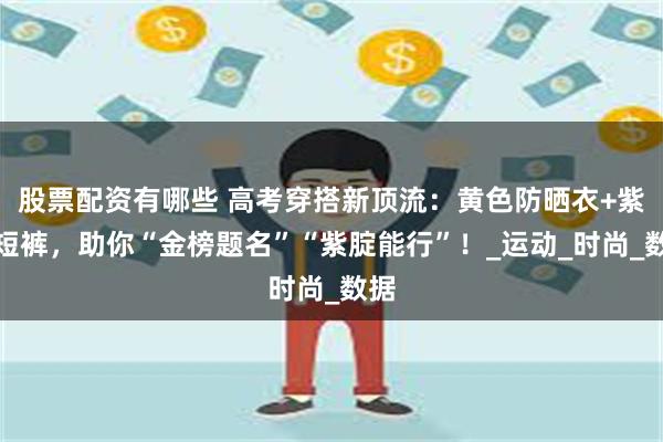 股票配资有哪些 高考穿搭新顶流：黄色防晒衣+紫色短裤，助你“金榜题名”“紫腚能行”！_运动_时尚_数据