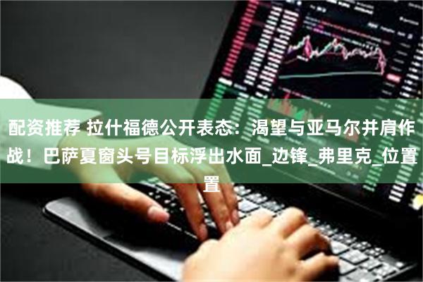 配资推荐 拉什福德公开表态：渴望与亚马尔并肩作战！巴萨夏窗头号目标浮出水面_边锋_弗里克_位置