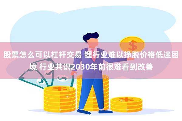 股票怎么可以杠杆交易 锂行业难以挣脱价格低迷困境 行业共识2030年前很难看到改善