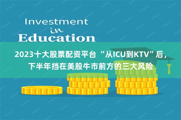 2023十大股票配资平台 “从ICU到KTV”后，下半年挡在美股牛市前方的三大风险