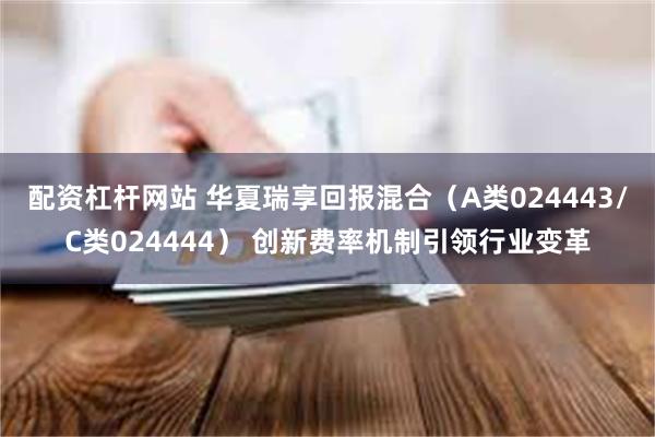 配资杠杆网站 华夏瑞享回报混合（A类024443/C类024444） 创新费率机制引领行业变革