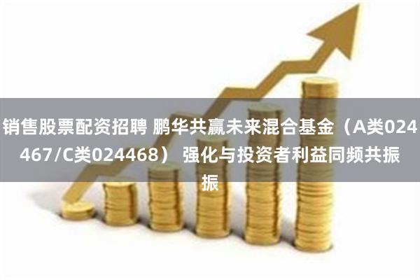 销售股票配资招聘 鹏华共赢未来混合基金（A类024467/C类024468） 强化与投资者利益同频共振
