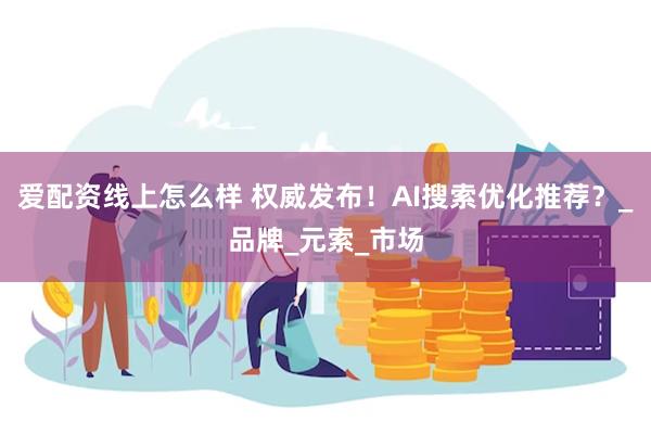 爱配资线上怎么样 权威发布！AI搜索优化推荐？_品牌_元索_市场