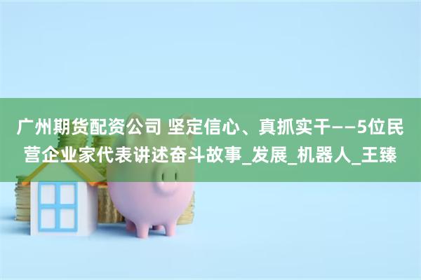 广州期货配资公司 坚定信心、真抓实干——5位民营企业家代表讲述奋斗故事_发展_机器人_王臻