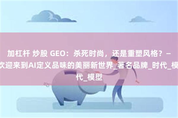 加杠杆 炒股 GEO：杀死时尚，还是重塑风格？——欢迎来到AI定义品味的美丽新世界_著名品牌_时代_模型