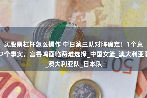 买股票杠杆怎么操作 中日澳三队对阵确定！1个意外结果，2个事实，宫鲁鸣面临两难选择_中国女篮_澳大利亚队_日本队