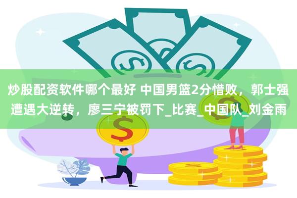 炒股配资软件哪个最好 中国男篮2分惜败，郭士强遭遇大逆转，廖三宁被罚下_比赛_中国队_刘金雨