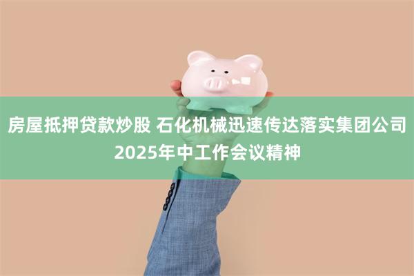 房屋抵押贷款炒股 石化机械迅速传达落实集团公司2025年中工作会议精神