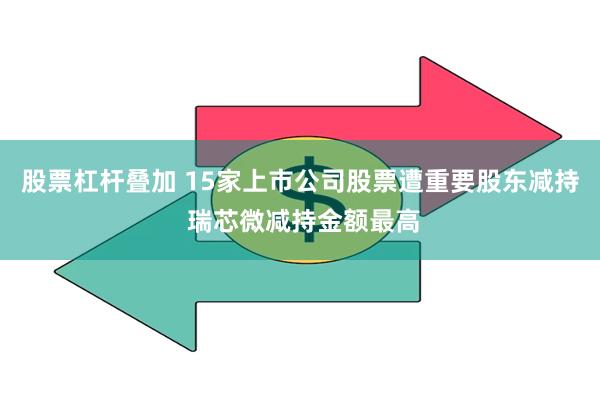 股票杠杆叠加 15家上市公司股票遭重要股东减持 瑞芯微减持金额最高