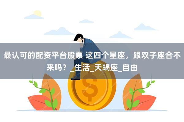最认可的配资平台股票 这四个星座，跟双子座合不来吗？_生活_天蝎座_自由