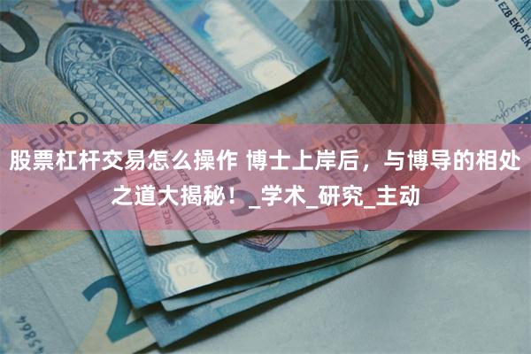 股票杠杆交易怎么操作 博士上岸后，与博导的相处之道大揭秘！_学术_研究_主动