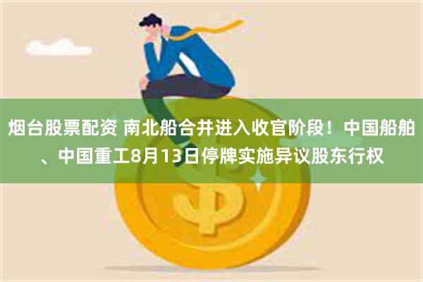 烟台股票配资 南北船合并进入收官阶段！中国船舶、中国重工8月13日停牌实施异议股东行权