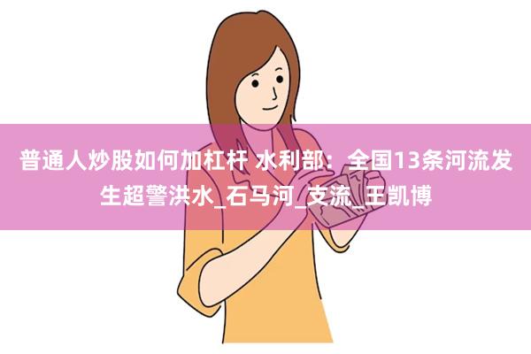 普通人炒股如何加杠杆 水利部：全国13条河流发生超警洪水_石马河_支流_王凯博