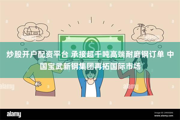 炒股开户配资平台 承接超千吨高端耐磨钢订单 中国宝武新钢集团再拓国际市场