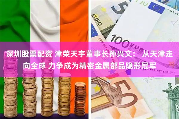 深圳股票配资 津荣天宇董事长孙兴文： 从天津走向全球 力争成为精密金属部品隐形冠军