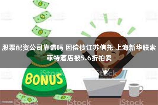 股票配资公司靠谱吗 因偿债江苏信托 上海新华联索菲特酒店被5.6折拍卖