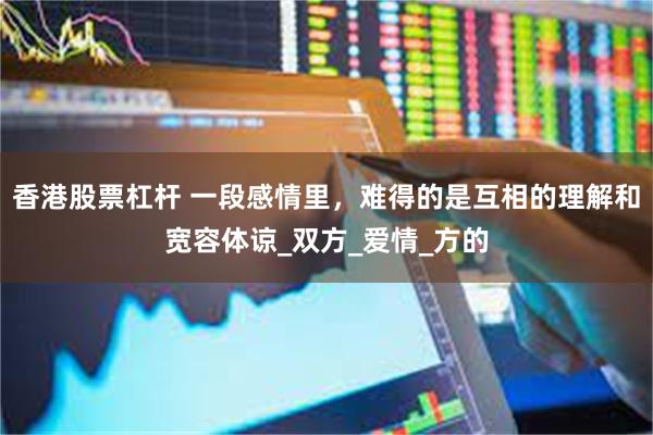 香港股票杠杆 一段感情里，难得的是互相的理解和宽容体谅_双方_爱情_方的