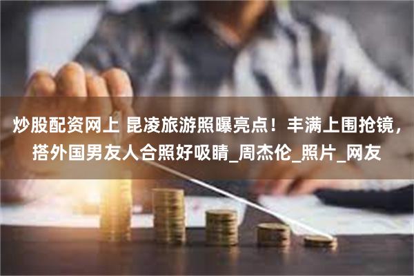 炒股配资网上 昆凌旅游照曝亮点！丰满上围抢镜，搭外国男友人合照好吸睛_周杰伦_照片_网友