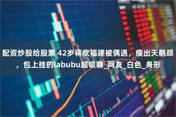 配资炒股给股票 42岁蒋欣福建被偶遇，瘦出天鹅颈，包上挂的labubu超吸睛_网友_白色_身形