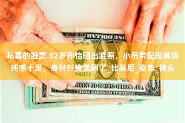 私募的股票 32岁孙怡晒出游照，小吊带配短裤清纯感十足，身材纤瘦美翻了_比基尼_姿势_镜头