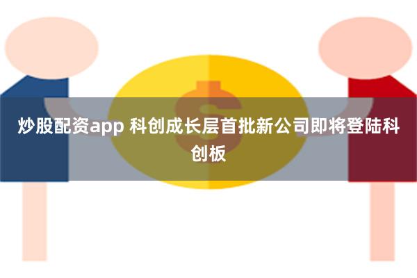 炒股配资app 科创成长层首批新公司即将登陆科创板