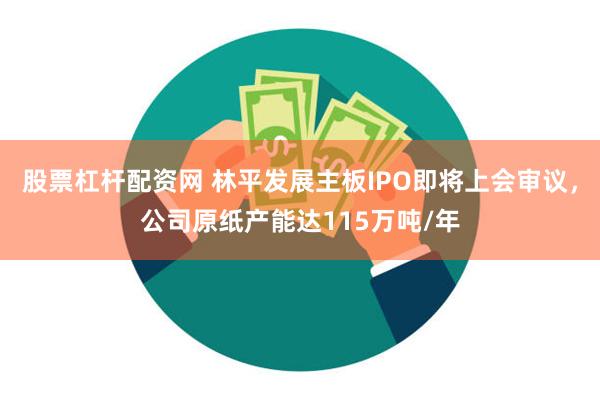 股票杠杆配资网 林平发展主板IPO即将上会审议，公司原纸产能达115万吨/年