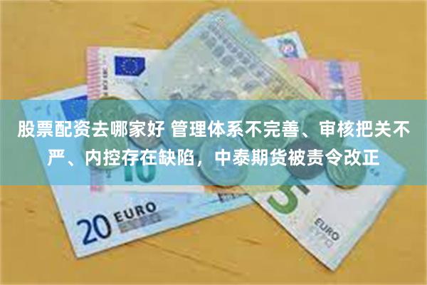 股票配资去哪家好 管理体系不完善、审核把关不严、内控存在缺陷，中泰期货被责令改正