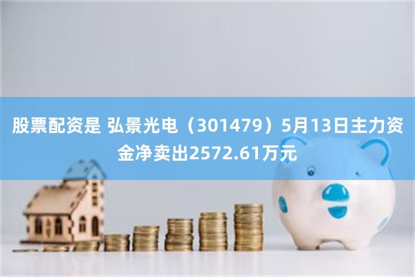 股票配资是 弘景光电（301479）5月13日主力资金净卖出2572.61万元
