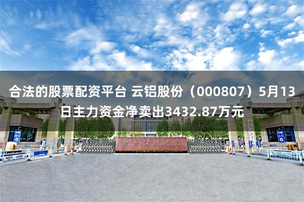 合法的股票配资平台 云铝股份（000807）5月13日主力资金净卖出3432.87万元