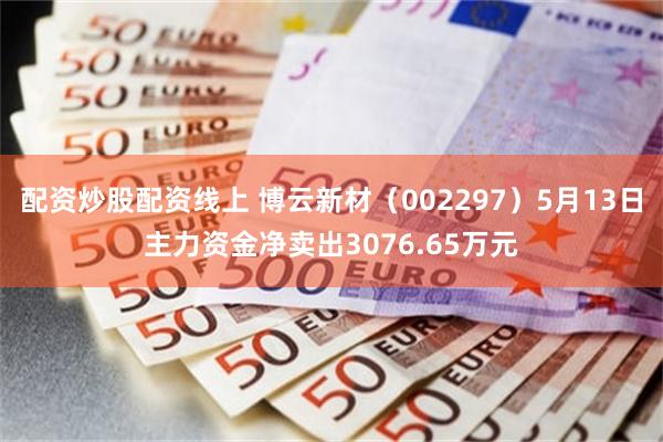 配资炒股配资线上 博云新材（002297）5月13日主力资金净卖出3076.65万元