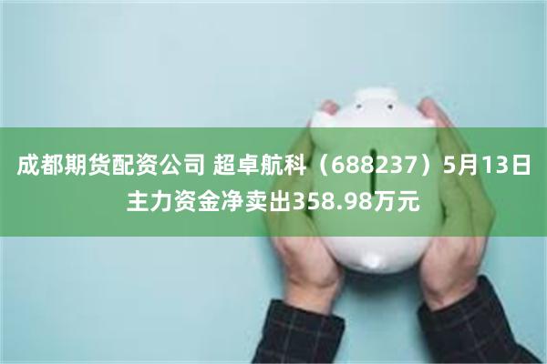 成都期货配资公司 超卓航科（688237）5月13日主力资金净卖出358.98万元