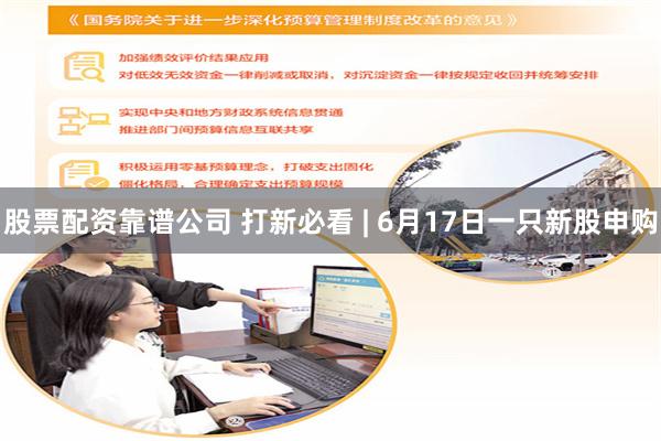 股票配资靠谱公司 打新必看 | 6月17日一只新股申购