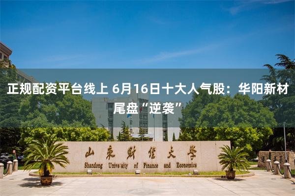 正规配资平台线上 6月16日十大人气股：华阳新材尾盘“逆袭”