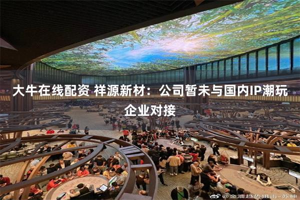 大牛在线配资 祥源新材：公司暂未与国内IP潮玩企业对接