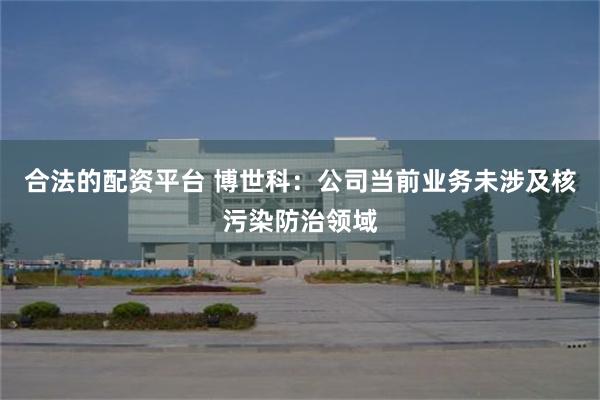 合法的配资平台 博世科：公司当前业务未涉及核污染防治领域