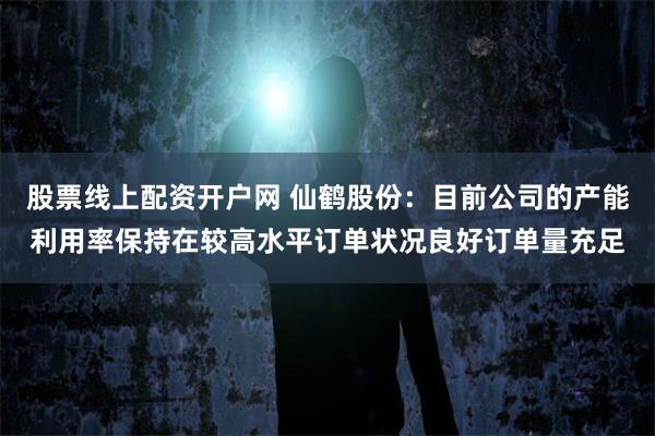 股票线上配资开户网 仙鹤股份：目前公司的产能利用率保持在较高水平订单状况良好订单量充足