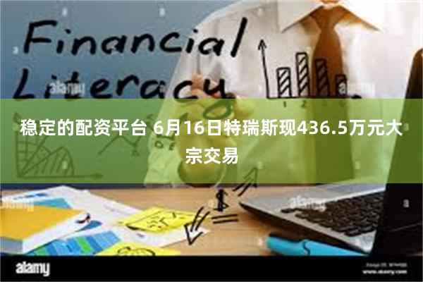 稳定的配资平台 6月16日特瑞斯现436.5万元大宗交易